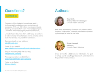 Questions?
Contact us
Founded in 2003, LinkedIn connects the world’s
professionals to make them more productive and
successful. With over 400 million members worldwide,
including executives from every Fortune 500 company,
LinkedIn is the world’s largest professional network.
LinkedIn Talent Solutions offers a full range of solutions
to help recruiting firms of all sizes recruit amazing talent,
build their brands, and grow their businesses.
See more details on our solutions
talent.linkedin.com
Follow us on LinkedIn
www.linkedin.com/company/linkedin-talent-solutions
Stay on the cutting edge with our blog
talent.linkedin.com/blog
Access presentations on SlideShare
slideshare.net/linkedin-talent-solutions
Follow us on Twitter
@hireonlinkedin
© LinkedIn Corporation 2016. All Rights Reserved.
Authors
Kate Reilly
Writer and Content Strategist
LinkedIn Talent Solutions
Kate Reilly is marketing consultant for LinkedIn Talent
Solutions. She creates content to help talent acquisition
professionals be better at their jobs.
Grace Chensoff
Marketing
LinkedIn Talent Solutions
Grace Chensoff is a B2B marketer at LinkedIn. Her goal
is to help search & staffing professionals understand how
they can be more successful.
 