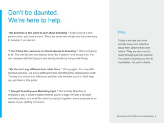 Branding to Win Clients and Candidates 4
Don’t be daunted.
We’re here to help.
“My business is too small to care about branding.” Even if you’re a one-
person show, you have a brand. There are some very simple and very free ways
to develop it, so read on.
“I don’t have the resources or time to devote to branding.” We’re not going
to lie. This can be hard and tedious work. But it doesn’t have to cost a lot. You
can compete with the big guns and see big results by doing small things.
“My firm isn’t any different from other firms.” Wrong again. You may offer
identical services, but every staffing firm has something that distinguishes itself.
The key is to unlock that difference and then milk the heck out of it. We’ll help
you get there in this guide.
“I thought branding was Marketing’s job.” Not entirely. Branding is
everyone’s job. It doesn’t matter whether you’re a large firm with a devoted
marketing team, or a small firm who’s scraping it together: every employee is an
owner of your staffing firm brand.
Plus…
Today’s workers are more
socially savvy and selective
about their careers than ever
before. They are also hard to
reach through just one channel.
You need to market your firm to
candidates, not just to clients.
 