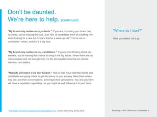 Branding to Win Clients and Candidates 5
Don’t be daunted.
We’re here to help. (continued)
“My brand only matters to my clients.” If you are promoting your brand only
to clients, you’re missing the boat. Just 18% of candidates think of a staffing firm
when looking for a new job.2 How’s that for a wake-up call? You’re not on
candidates’ radars, and that’s a big deal.
“My brand only matters to my candidates.” If you’re only thinking about job-
seekers, you’re missing the chance to bring in the big bucks. When there are too
many choices and not enough time, it’s the strongest brands that win clients’
attention, and dollars.
“Nobody will notice if we don’t brand.” Not so fast. Your potential clients and
candidates are going online to get the skinny on you anyway. Meet them where
they are, join their conversations, and shape their perceptions. You and your firm
will have a reputation regardless, so you might as well influence it in your favor.
“Where do I start?”
Glad you asked. Let’s go.
2 The Reason Why More Candidates Don’t Use Staffing Firms, LinkedIn Talent Blog. 20 May 2015.
 