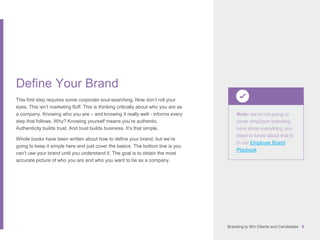 Branding to Win Clients and Candidates 8
Note: we’re not going to
cover employer branding
here since everything you
need to know about that is
in our Employer Brand
Playbook
Define Your Brand
This first step requires some corporate soul-searching. Now don’t roll your
eyes. This isn’t marketing fluff. This is thinking critically about who you are as
a company. Knowing who you are – and knowing it really well - informs every
step that follows. Why? Knowing yourself means you’re authentic.
Authenticity builds trust. And trust builds business. It’s that simple.
Whole books have been written about how to define your brand, but we’re
going to keep it simple here and just cover the basics. The bottom line is you
can’t use your brand until you understand it. The goal is to obtain the most
accurate picture of who you are and who you want to be as a company.
 
