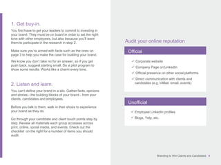 Branding to Win Clients and Candidates 9
1. Get buy-in.
You first have to get your leaders to commit to investing in
your brand. They must be on board in order to set the right
tone with other employees, but also because you’ll want
them to participate in the research in step 2.
Make sure you’re armed with facts such as the ones on
page 3 to help you make the case for building your brand.
We know you don’t take no for an answer, so if you get
push back, suggest starting small. Do a pilot program to
show some results. Works like a charm every time.
2. Listen and learn.
You can’t define your brand in a silo. Gather facts, opinions
and stories - the building blocks of your brand - from your
clients, candidates and employees.
Before you talk to them, walk in their shoes to experience
your brand as they do.
Go through your candidate and client touch points step by
step. Review all materials each group accesses across
print, online, social media, and events. Check out the
checklist on the right for a number of items you should
audit.
Audit your online reputation
Official
Unofficial
 Corporate website
 Company Page on LinkedIn
 Official presence on other social platforms
 Direct communication with clients and
candidates (e.g. InMail, email, events)
 Employee LinkedIn profiles
 Blogs, Yelp, etc.
 