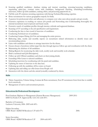 • Sourcing qualified candidates- database mining and internet searching, screening/assessing candidates,
negotiating salary/pay, contract terms with candidates, background checking, scheduling/coordinating
interviews, follow-up with candidates, making offers, and processing paperwork etc.
• Full life cycle IT solutions recruiting experience with Strong Technical Recruiting expertise.
• Done recruitments for various geographies majorly for India.
• A passion for professional ethics and adherence to company core value cares about people and gets results.
• Extensive experience in working on various Job portals and Networking sites Understanding thoroughly the
internal recruitment need of present and future needs.
• Extensive search of candidate profiles through internet, referrals and registered database.
• Scanning of CV according to the job specification and requirement.
• Conducting the face to face round of interview of candidates.
• Conducting Technical test of candidates.
• Conducting Campus Hiring, Job Fair and managing the entire process.
• Delivering daily, weekly and monthly reports on recruitment related information to identify issues and
recommending actions.
• Liaise with candidates and clients to arrange interviews for the clients.
• Ensure closure of positions within target hire date through rigorous follow-ups and coordination with the client.
• Maintaining the database of all candidates.
• Making Reports for monitoring the daily work, weekly work and monthly work schedule.
• Draft a technical mail (Job Description).
• Follow up with Offered candidates and check on their joining details.
• Extending Offer Letter to selected candidates.
• Scheduling interviews by coordinating with the panel and candidate.
• Updating the status of interview in the data base.
• Following up with the candidates till he comes on board.
• Updating data and rolling out offer letters from People soft
• Interaction with the clients and also attend (concalls) conducted by clients.
Skills
 Talent Acquisition, Volume hiring, Contract & Perm recruitment, Non IT recruitment from front-line to middle
level extensively.
 Management of end to end recruitment process.
Educational & Professional Development
Post Graduate Diploma in Management (Human Resource Management) 2009-2011
IIMT Gr.Noida U.P. Approved By A.I.C.T.E with 85%
Bachelor of Commerce
Lucknow University 2006- 2009 with 60%
Higher Secondary
CBSE Board –KDKVM Renukoot U.P with 67% 2006
Senior Secondary
CBSE Board –KDKVM Renukoot U.P 2004 with 64%
 