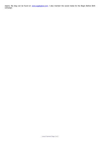 stigma. My blog can be found at: www.juggleglass.com. I also maintain the social media for the Begin Before Birth
campaign.
Laura Freeman Page 3 of 2
 