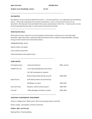 Agnes Florenzani (905)850-0519
66 Blaine Court Woodbridge. Ontario L4L 7V1
_______________________________________________________________________
JOB OBJECTIVE
My objective is to be an excellent addition for any firm. I strivefor excellence. I am a dedicated and hard working
person. I take pridein everything I do and stress for perfection. I have a successful track record n all my
placements. My employers have commended that I play an importantpart in their firm. I treat business in a very
positiveand productive way, both in a team and self structured environment.
_____________________________________________________________
WORK RELATED SKILLS
Officeadministration,order entry, accounts payables and receivables,customer service,invoicing,freight
documents, export documents, preparingsamplelines with pricelists,reception,filing,typingletters, banking,
faxing,all administrativerolls and anythingitentails .
COMMUNICATIONAL SKILLS
English written, and spoken
Italian spoken somewritten
Understandingand some spoken French
__________________________________________________________
WORK HISTORY
HD Supply Canada creditand collections 2008 - present
1456875 Ont. Ltd. Invoicing/shipping& export documents,
A/P, A/R, bank deposits,reception
Researchingand opening new accounts 2000-2008
Royal Plastics order desk/customer service/invoicing
Bookkeeper assistant 1990-1999
Hussmann Food Reception, administrativeassistant 1980-1989
Finecraft Office Manager/ President's assistant 1982-1989
_____________________________________________________________
EDUCATION & PROFESSIONAL DEVELOPMENT
St Basil's Collegeschool - SSGD and 3 yr office/accounting procedure certificate
Seneca college - word perfect, and excel certificates
Hobbies, Skills, and Interests:
Reading, Music,Traveling,Baking
 