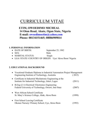 CURRICULUM VITAE
ETIM, OWOEDIMO MICHEAL
14 Otun Road, Akute, Ogun State, Nigeria
E-mail: owoedimoetim@yahoo.com
Phone: 08134151465; 08086909814
1. PERSONAL INFORMATION
 DATE OF BIRTH: September 25, 1982
 SEX: Male
 MARITAL STATUS: Single
 LGA/ STATE/ COUNTRY OF ORIGIN: Uyo/ Akwa Ibom/ Nigeria
2. EDUCATIONAL BACKGROUND
 Vocational Graduate Diploma in Industrial Automation Project Management
Engineering Institute of Technology, Australia ( 2015)
 Certificate in Industrial Mechatronic Engineering at the
Institute for Industrial Technology, Isheri, Lagos (2011)
 B.Eng (2-1) Electrical/ Electronics Engineering
Federal University of Technology, Owerri, Imo State (2007)
 West African School Certificate
St. Mary’s Science College, Abak, Akwa Ibom (1999)
 First School Leaving Certificate
Okonee Nursery/ Primary School, Uyo, Akwa Ibom (1993)
 