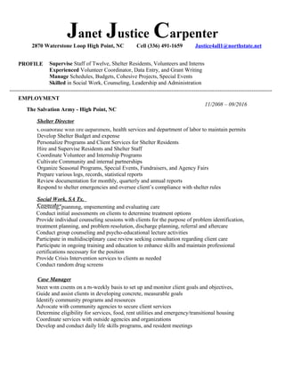 Janet Justice Carpenter
2870 Waterstone Loop High Point, NC Cell (336) 491-1659 Justice4all1@northstate.net
PROFILE Supervise Staff of Twelve, Shelter Residents, Volunteers and Interns
Experienced Volunteer Coordinator, Data Entry, and Grant Writing
Manage Schedules, Budgets, Cohesive Projects, Special Events
Skilled in Social Work, Counseling, Leadership and Administration
EMPLOYMENT
The Salvation Army - High Point, NC
Collaborate with fire department, health services and department of labor to maintain permits
Develop Shelter Budget and expense
Personalize Programs and Client Services for Shelter Residents
Hire and Supervise Residents and Shelter Staff
Coordinate Volunteer and Internship Programs
Cultivate Community and internal partnerships
Organize Seasonal Programs, Special Events, Fundraisers, and Agency Fairs
Prepare various logs, records, statistical reports
Review documentation for monthly, quarterly and annual reports
Respond to shelter emergencies and oversee client’s compliance with shelter rules
11/2008 – 09/2016
Assessing, planning, implementing and evaluating care
Conduct initial assessments on clients to determine treatment options
Provide individual counseling sessions with clients for the purpose of problem identification,
treatment planning, and problem resolution, discharge planning, referral and aftercare
Conduct group counseling and psycho-educational lecture activities
Participate in multidisciplinary case review seeking consultation regarding client care
Participate in ongoing training and education to enhance skills and maintain professional
certifications necessary for the position
Provide Crisis Intervention services to clients as needed
Conduct random drug screens
Meet with clients on a bi-weekly basis to set up and monitor client goals and objectives,
Guide and assist clients in developing concrete, measurable goals
Identify community programs and resources
Advocate with community agencies to secure client services
Determine eligibility for services, food, rent utilities and emergency/transitional housing
Coordinate services with outside agencies and organizations
Develop and conduct daily life skills programs, and resident meetings
Case Manager
Social Work, SA Tx.
Counselor
Shelter Director
---------------------------------------------------------------------------------------------------------------------------------------------
 