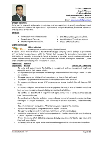 Asadullah Shaikh - CV Page 1 of 3
ASADULLAH SHAIKH
Deputy Manager
K – Electric Limited
MBA (Finance)-SZABIST, Karachi
Contact : +92-333-3938044
Email : asad.shaikh86@gmail.com
CAREER OBJECTIVE
To be part of a dynamic and growing organization to acquire experience in a professional environment
and to contribute towards the organization’s aspirations by using my knowledge, hard work, dedication
and acquisition of new skills.
SKILL SET
WORK EXPERIENCE
K-Electric Limited
(Formerly Karachi Electric Supply Company Limited)
K-Electric Limited formerly known as Karachi Electric Supply Company Limited (KESC) is at present the
only vertically-integrated power utility in Pakistan that manages the generation, transmission and
distribution of electricity to the city. K-Electric is also one of the city’s largest employers with nearly
11,000 people currently working for it. It was established one hundred years ago on September 13, 1913
and is one of the oldest companies operational in Karachi.
Designation: Manager
Department: Finance [January 2015 – Present]
 To verify and review Income Tax liability of management and non-management employees
deductible against their taxable salaries.
 To Implement and update the SAP about changes and amendments occurring in current tax laws
and practices.
 To review Income tax liability of leaving employees at time of their settlement.
 To prepare E-payments of WHT and ensure timely deposit into Govt. Treasury.
 To prepare monthly and annual WHT statements and ensure timely E-filing of these on FBR
Portal.
 To monitor compliance issues related to WHT payments / e-filing of WHT statements on routine
basis and keep management updated about any outstanding liabilities.
 To facilitate tax department in preparation of replies in response to various queries received
from Taxation Authorities.
 To coordinate with Taxation and other concerned departments to improve their understandings
with regard to changes in tax rates / laws announced by Taxation authorities / FBR from time to
time.
 To perform necessary computation / financial analysis in respect of Tax liabilities.
 To facilitate employees in filling of their annual income tax return.
 To supervise and process all Payroll related activities in SAP on monthly basis.
 Involved in establishment of K-electric Employee Gratuity Fund Accounts in SAP after developing
K Electric Employee Gratuity Fund.
 Proper Monitoring of all K Electric Employee Gratuity Fund accounts/ books, legal issues and
their bank reconciliation.
 To review, analyze and report alternative investment opportunities to trustees of Gratuity fund.
 Verification of Income tax liability.
 Budgeting and Planning.
 Monitoring of Fund Accounts.
 SAP (Material Management & FICO).
 Capitalization of Completed projects.
 Oracle & Microsoft Office.
 