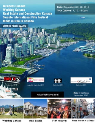 Date: September 6 to 20, 2015
Tour Options: 7, 10, 15 Days
Business Canada
Wedding Canada
Real Estate and Construction Canada
Toronto International Film Festival
Made in Iran in Canada
September, 2015 August to September, 2015 September, 2015 September, 2015
September, 2015
Made in Iran Expo
September, 2015
Starting Price: $2,700
www.BEHtravel.com
Real EstateWedding Canada Film Festival Made in Iran in Canada
 