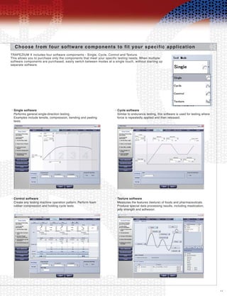 11
Choose from four software components to fit your specific application
TRAPEZIUM X includes four software components - Single, Cycle, Control and Texture.
This allows you to purchase only the components that meet your specific testing needs. When multiple
software components are purchased, easily switch between modes at a single touch, without starting up
separate software.
Single software•
Performs general single-direction testing.
Examples include tensile, compression, bending and peeling
tests.
Cycle software•
Similar to endurance testing, this software is used for testing where
force is repeatedly applied and then released.
Control software•
Create any testing machine operation pattern. Perform foam
rubber compression and holding cycle tests.
Texture software•
Measures the features (texture) of foods and pharmaceuticals.
Produce special data processing results, including mastication,
jelly strength and adhesion.
 