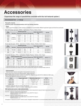 12
Accessories Lineup
Tensile tests
Combine grips and extensometers with the testing machine.
Grips•
Used to grip the sample, a wide variety is available to accommodate different specimen types and test force amounts.
DVE series non-contact video extensometer
DVE series extensometers use two cameras to provide a wide measurement range and high measurement precision.
(Elongation is measured via the PC monitor screen. Elongation measurement in an environmentally-sealed chamber is also possible.)
GL50 mm Maximum measurement range 30 mm
Absolute precision of indicated value ±3 μm (JIS B7741 Class 1)
Relative precision ± 1%
GL20 mm Maximum measurement range 140 mm
Absolute precision of indicated value ±6 μm (JIS B7741 Class 2)
Relative precision ±1%
Extensometers•
Extensometers improve elongation measurement accuracy.
Accessories
[ Experience the range of possibilities available with this full-featured system ]
Non-shift wedge type grips <MWG> Applications: Plastics, Metals, Wood
Grip
capacity
Standard grip face
Grip face Clearance (mm) Grip width (mm) Grip length (mm)
Upper grip capacity
(kg)
Part No.
250kN
100kN
50kN
20kN
5kN
File teeth for
flat specimens
0 to 8.5
0 to 7
0 to 7
0 to 7
0 to 7
50
40
40
25
25
75
55
55
55
55
33
10
9.5
3.6
3.6
343-07979-12
346-52791-12
346-52791-11
346-52653-12
346-52653-11
Pneumatic flat grips <PFG> Applications: Rubber, Plastics, Textiles, Cloth, Paper
*1 Grips with foot-valve units and crosshead–linked control functions are also available.
*2 Grips can be opened and closed via the Smart Controller when using the crosshead-linked control kit.
Grip
capacity
External dimensions (mm)
W L (upper/lower)
Grip width (mm) Clearance (mm) Upper grip capacity
(kg)
Kit No.*1, *2
10kN
5kN
1kN
50N
154
154
102
64
268.5 / 278.5
224 / 235
163 / 174
118 / 135
60
60
50
35
0 to 10
0 to 6
0 to 6
0 to 6
—
5.7
1.7
0.4
346-53916-XX
346-53849-XX
364-53848-XX
346-53847-XX
Screw type flat grips <SCG> Applications: Rubber, Plastics, Textiles, Cloth, Paper
Grip
capacity
Standard grip face
Grip face Clearance (mm) Grip width (mm) Grip length (mm)
Upper grip capacity
(kg)
Part No.
5kN
1kN
50N
File teeth
Flat
0 to 16
0 to 15
0 to 14
60
50
35
50
30
25
2
0.7
0.3
345-52326-04
346-52327-04
346-52328-04
Strain gauge type one-touch extensometer <SSG-H Series>
SSG-H series extensometers conform to JIS B7741 Class 0.5 and JIS K7161 (SSG 50-10SH only).
They can be attached using just one touch.
* Calibration cables (for SGI) are included with each kit.
* Precision is JIS B7741 Class 0.5 or Class 1, depending on the conditions.
Model
SSG25-50H
SSG25-100H
SSG50-10H
SSG50-10SH
Gauge length (mm)
25
25
50
50
Measuring range (mm)
12.5 5.25 2.5 1.24
25 12.5 5 2.5
5 2.5 1 0.5
5 2.5 1 0.5
Kit No.
346-53875-23
346-53875-24
346-53875-51
346-53875-56
Non-shift wedge type grips
Screw type flat grips
Pneumatic flat grips
 