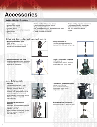 14
Accessories Lineup
Grips and devices for testing actual objects
Various grips
Adhesion test devices
Shearing test devices
Tear test devices
Devices for needle insertion resistance
measurement
Flow test devices
•
•
•
•
•
•
•
Friction coefficient measuring devices
Plastic bearing strength test devices
Deep-drawing test devices
Nail withdrawal resistance test devices (from wood)
Lumber hardness test devices
Lumber cleavage test devices
•
•
•
•
•
•
Powder molding properties test devices
Controlled atmosphere test devices
Displacement measuring devices
Test force measuring devices
Others
•
•
•
•
Pneumatic automatic grips
PWG series
•
Air motor opens and closes grips to
shorten time required for testing.
Accessories
Spring tensile test jig•
Efficiently evaluates mechanical
characteristics of tensile coil springs.
Pneumatic capstan type grips•
Specimens such as threads and cords
are held by the capstan. Initial tensile
force can be maintained.
Printed Circuit Board 45-degree
peeling test jig
•
Used for peeling tests of electronic
parts on a printed circuit board.
Auto Extensometer
SIE-560S•
This extensometer uses a high-
precision strain-gauge sensor and
magnetic induction sensor to
automatically set the gauge marker
positions. The extensometer can be
automatically attached/removed.
When used with bending test jigs, the
following adaptor is required.
346-55653-XX
Compression plate displacement
measurement device
•
Measures displacement of
compression plates during
compression tests.
Soft material extensometer
SES-1000
•
Easily and accurately measures large
elongation amounts.
(PAT No. 3724136)
When used with bending test jigs, the
following adaptor is required.
346-55653-XX
Strain gauge type width sensor•
Measures changes in specimen width.
 