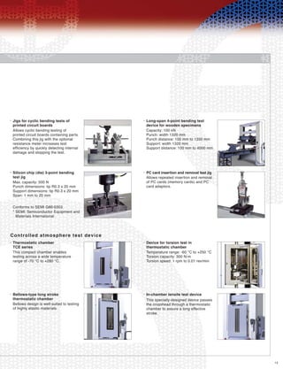 15
Jigs for cyclic bending tests of
printed circuit boards
•
Allows cyclic bending testing of
printed circuit boards containing parts.
Combining this jig with the optional
resistance meter increases test
efficiency by quickly detecting internal
damage and stopping the test.
Long-span 4-point bending test
device for wooden specimens
•
Capacity: 100 kN
Punch: width 1320 mm
Punch distance: 100 mm to 1350 mm
Support: width 1320 mm
Support distance: 100 mm to 4000 mm
Silicon chip (die) 3-point bending
test jig
•
Max. capacity: 500 N
Punch dimensions: tip R0.3 x 20 mm
Support dimensions: tip R0.3 x 20 mm
Span: 1 mm to 20 mm
Conforms to SEMI G86-0303
* SEMI: Semiconductor Equipment and
Materials International
PC card insertion and removal test jig•
Allows repeated insertion and removal
of PC cards (memory cards) and PC
card adaptors.
Controlled atmosphere test device
Thermostatic chamber
TCE series
•
This compact chamber enables
testing across a wide temperature
range of -70 °C to +280 °C.
Device for torsion test in
thermostatic chamber
•
Temperature range: -60 °C to +250 °C
Torsion capacity: 300 N-m
Torsion speed: 1 rpm to 0.01 rev/min
Bellows-type long stroke
thermostatic chamber
•
Bellows design is well-suited to testing
of highly elastic materials.
In-chamber tensile test device•
This specially-designed device passes
the crosshead through a thermostatic
chamber to assure a long effective
stroke.
 