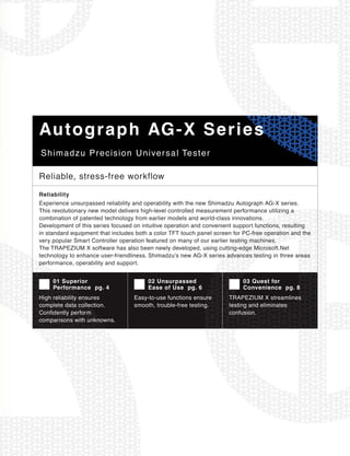 Shimadzu Precision Universal Tester
Autograph AG-X Series
Reliable, stress-free workflow
Experience unsurpassed reliability and operability with the new Shimadzu Autograph AG-X series.
This revolutionary new model delivers high-level controlled measurement performance utilizing a
combination of patented technology from earlier models and world-class innovations.
Development of this series focused on intuitive operation and convenient support functions, resulting
in standard equipment that includes both a color TFT touch panel screen for PC-free operation and the
very popular Smart Controller operation featured on many of our earlier testing machines.
The TRAPEZIUM X software has also been newly developed, using cutting-edge Microsoft.Net
technology to enhance user-friendliness. Shimadzu's new AG-X series advances testing in three areas
performance, operability and support.
High reliability ensures
complete data collection.
Confidently perform
comparisons with unknowns.
01 Superior
Performance pg. 4
Easy-to-use functions ensure
smooth, trouble-free testing.
02 Unsurpassed
Ease of Use pg. 6
TRAPEZIUM X streamlines
testing and eliminates
confusion.
03 Quest for
Convenience pg. 8
Reliability
 