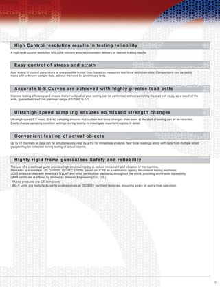 5
High Control resolution results in testing reliability
A high-level control resolution of 0.0208 microns ensures consistent delivery of desired testing results.
Easy control of stress and strain
Auto tuning of control parameters is now possible in real time, based on measured test force and strain data. Comparisons can be safely
made with unknown sample data, without the need for preliminary tests.
Accurate S-S Curves are achieved with highly precise load cells
Improve testing efficiency and ensure that virtually all of your testing can be performed without switching the load cell or jig, as a result of the
wide, guaranteed load cell precision range of 1/1000 to 1/1.
Ultrahigh-speed sampling ensures no missed strength changes
Ultrahigh-speed 0.2 msec. (5 kHz) sampling ensures that sudden test force changes often seen at the start of testing can all be recorded.
Easily change sampling condition settings during testing to investigate important regions in detail.
Convenient testing of actual objects
Up to 12 channels of data can be simultaneously read by a PC for immediate analysis. Test force readings along with data from multiple strain
gauges may be collected during testing of actual objects.
Highly rigid frame guarantees Safety and reliability
The use of a crosshead guide provides high torsional rigidity to reduce movement and vibration of the machine,
Shimadzu is accredited (JIS Q 17025, ISO/IEC 17025), based on JCSS as a calibration agency for uniaxial testing machines.
JCSS cross-certifies with America's NVLAP and other certification standards throughout the world, providing world-wide traceability.
(MRA certificate is offered by Shimadzu Shikenki Engineering Co., Ltd.)
These products are CE compliant.•
AG-X units are manufactured by professionals at ISO9001 certified factories, ensuring years of worry-free operation.•
 