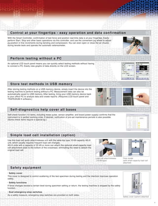 7
Control at your fingertips - easy operation and data confirmation
Safety cover•
With the Smart Controller, confirmation of test force and position real-time data is at your fingertips. Easily
perform Start, Stop and other basic operations via this controller, and use the convenient jog wheel to adjust
jig position in fine increments during bending and compression. You can even open or close the air chucks
during tensile tests and operate the automatic extensometer.
Perform testing without a PC
An optional LCD touch panel means you can quickly select testing methods without having
to connect a PC. Easily view graphs of data directly on the LCD screen.
Store test methods in USB memory
After storing testing methods on a USB memory device, simply insert the device into the
testing machine to perform testing without a PC. Measurement data can also be
automatically saved to USB memory. After testing, bring your USB memory device back
to your office PC to analyze data and create reports. (Requires LCD touch panel and
TRAPEZIUM X software.)
Self-diagnostics help cover all bases
Self-check function (12 items, including motor pulse, sensor amplifier, and board power supply) confirms that the
instrument is in perfect working order. If desired, notification of pre-set maintenance periods is also possible.
(Some check items require a special jig.)
Simple load cell installation (option)
Use this load cell quick attach/release unit with the table-top type 10 kN capacity AG-X
unit, which usually requires frequent load cell changes.
AG-X units with a capacity of 20 kN or more can attach the optional small-capacity load
cell attachment plate to the bottom of the crosshead, eliminating the need to detach the
original load cell.
Load cell attach/release
(10 kN type)
Floor model
(with small-capacity load cell
attached)
Safety equipment
This cover is designed to control scattering of the test specimen during testing and the interlock improves operation
safety.
Safety functions•
If force changes exceed a certain level during specimen setting or return, the testing machine is stopped by the safety
function.
Dual emergency-stop switches•
As a safety measure, emergency-stop switches are provided on both sides.
Safety cover (option) attached
 