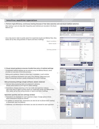 9
1. Perform high-efficiency, continuous testing because of fast data searches and one-touch method selection.
Intuitive machine operation
Start testing in just one step after frequently-used methods are recorded in the Quick
Method List.
•
2. Visual wizard guidance ensures trouble-free entry of method settings
Complicated method settings can be entered using the Method Wizard, which
provides an overview of the entire process.
•
Setting entry guidance, linked to online help, is available in each window.•
Easy-to-understand illustrations are used in the [Testing], [Specimen] and
[Data Processing] windows, greatly simplifying the entry of settings.
•
Data processing settings (single software: plastic material)
Specimen quantity and size settings window
General data processing items are prepared in advance.
Simply press buttons on the figure to select settings.
1
Illustrations are displayed for each specimen shape. A single glance shows
which dimensions should be entered.
3
In addition to manual input, dimensions can also be set via [Excel batch reading]
or [Automatic input via calipers].
4
Additional, non-dimensional information can also be entered for each specimen.5
Illustrations change according to the test mode and specimen material.
Use a key word or date to quickly search for saved test results and Method files.
Also, easily call up files using previews of reports and lists of settings.
2
Use a key word or date to quickly search for saved test results and Method files. Also,
easily call up files using previews of reports and lists of settings.
•
Search conditions
1
Search results
Summary preview
2
3
4
5
 