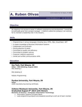 A. Ruben Olivas
1126 Cinnamon Rd. Fort Wayne, IN 46825
A.Ruben.Olivas@gmail.com Cell: 260-246-0489
Objective
My objective is to pursue a career in software engineering and development. I would like
to eventually grow into a project manager. I intend to assist the company I am working
for to maintain a leadership role in the industry.
Skills
· Programming in various languages including Java, HTML, SQL, Visual Basic .NET
· In depth knowledge of Business Information Systems
· Independent and proficient
· Strong attention to detail
· Committed to quality and efficiency
· Committed to problem solving
· Customer relations experience
· Verbal and written communication skills
Education
Ivy Tech, Fort Wayne, IN
Other - MIG Welding, August 2004
MIG Welding I
MIG Welding II
Robotic Programming
Purdue University, Fort Wayne, IN
Other
LEAN manufacturing training certificate.
Indiana Wesleyan University, Fort Wayne, IN
Graduated August 9th 2014 with Honors
Bachelor of Science - Computer Information Technology
 Information Systems & Project Mgmt.
 Lead programming projects and assigned according to skill set of team member
 