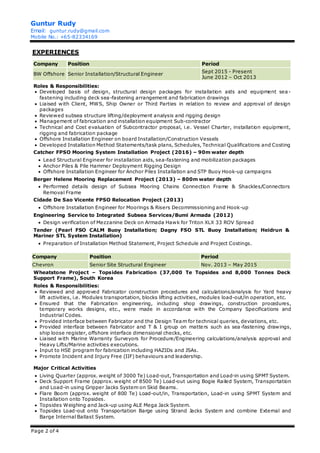 Guntur Rudy
Email: guntur.rudy@gmail.com
Mobile No.: +65-82334169
Page 2 of 4
EXPERIENCES
Company Position Period
BW Offshore Senior Installation/Structural Engineer
Sept 2015 - Present
June 2012 – Oct 2013
Roles & Responsibilities:
 Developed basis of design, structural design packages for installation aids and equipment sea-
fastening including deck sea-fastening arrangement and fabrication drawings
 Liaised with Client, MWS, Ship Owner or Third Parties in relation to review and approval of design
packages
 Reviewed subsea structure lifting/deployment analysis and rigging design
 Management of fabrication and installation equipment Sub-contractor
 Technical and Cost evaluation of Subcontractor proposal, i.e. Vessel Charter, installation equipment,
rigging and fabrication package
 Offshore Installation Engineer on board Installation/Construction Vessels
 Developed Installation Method Statements/task plans, Schedules, Technical Qualifications and Costing
Catcher FPSO Mooring System Installation Project (2016) – 90m water depth
 Lead Structural Engineer for installation aids, sea-fastening and mobilization packages
 Anchor Piles & Pile Hammer Deployment Rigging Design
 Offshore Installation Engineer for Anchor Piles Installation and STP Buoy Hook-up campaigns
Berger Helene Mooring Replacement Project (2013) – 800m water depth
 Performed details design of Subsea Mooring Chains Connection Frame & Shackles/Connectors
Removal Frame
Cidade De Sao Vicente FPSO Relocation Project (2013)
 Offshore Installation Engineer for Moorings & Risers Decommissioning and Hook-up
Engineering Service to Integrated Subsea Services/Bumi Armada (2012)
 Design verification of Mezzanine Deck on Armada Hawk for Triton XLX 33 ROV Spread
Tender (Pearl FSO CALM Buoy Installation; Dagny FSO STL Buoy Installation; Heidrun &
Mariner STL System Installation)
 Preparation of Installation Method Statement, Project Schedule and Project Costings.
Company Position Period
Chevron Senior Site Structural Engineer Nov. 2013 – May 2015
Wheatstone Project – Topsides Fabrication (37,000 Te Topsides and 8,000 Tonnes Deck
Support Frame), South Korea
Roles & Responsibilities:
 Reviewed and approved Fabricator construction procedures and calculations/analysis for Yard heavy
lift activities, i.e. Modules transportation, blocks lifting activities, modules load-out/in operation, etc.
 Ensured that the Fabrication engineering, including shop drawings, construction procedures,
temporary works designs, etc., were made in accordance with the Company Specifications and
Industrial Codes.
 Provided interface between Fabricator and the Design Team for technical queries, deviations, etc.
 Provided interface between Fabricator and T & I group on matters such as sea-fastening drawings,
ship loose register, offshore interface dimensional checks, etc.
 Liaised with Marine Warranty Surveyors for Procedure/Engineering calculations/analysis approval and
Heavy Lifts/Marine activities executions.
 Input to HSE program for fabrication including HAZIDs and JSAs.
 Promote Incident and Injury Free (IIF) behaviours and leadership.
Major Critical Activities
 Living Quarter (approx. weight of 3000 Te) Load-out, Transportation and Load-in using SPMT System.
 Deck Support Frame (approx. weight of 8500 Te) Load-out using Bogie Railed System, Transportation
and Load-in using Gripper Jacks System on Skid Beams.
 Flare Boom (approx. weight of 800 Te) Load-out/in, Transportation, Load-in using SPMT System and
Installation onto Topsides.
 Topsides Weighing and Jack-up using ALE Mega Jack System.
 Topsides Load-out onto Transportation Barge using Strand Jacks System and combine External and
Barge Internal Ballast System.
 