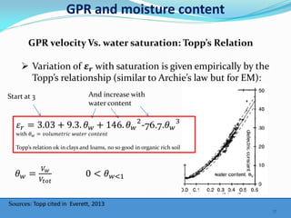 GPR and moisture content
Sources: Topp cited in Everett, 2013
GPR velocity Vs. water saturation: Topp’s Relation
 Variation of 𝜺 𝒓 with saturation is given empirically by the
Topp’s relationship (similar to Archie’s law but for EM):
𝜀 𝑟 = 3.03 + 9.3. 𝜃 𝑤 + 146. 𝜃 𝑤
2
-76.7.𝜃 𝑤
3
with 𝜃 𝑤 = 𝑣𝑜𝑙𝑢𝑚𝑒𝑡𝑟𝑖𝑐 𝑤𝑎𝑡𝑒𝑟 𝑐𝑜𝑛𝑡𝑒𝑛𝑡
Topp’s relation ok in clays and loams, no so good in organic rich soil
Start at 3 And increase with
water content
𝜃 𝑤 =
𝑉 𝑤
𝑉𝑡𝑜𝑡
0 < 𝜃 𝑤<1
17
 