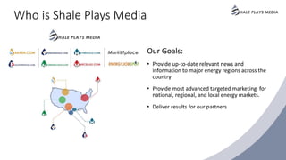 Who is Shale Plays Media
Our Goals:
• Provide up-to-date relevant news and
information to major energy regions across the
country
• Provide most advanced targeted marketing for
national, regional, and local energy markets.
• Deliver results for our partners
 