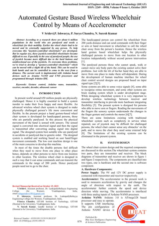 International Journal of Engineering and Advanced Technology (IJEAT)
ISSN: 2249 – 8958, Volume-9 Issue-1, October 2019
879
Published By:
Blue Eyes Intelligence Engineering
& Sciences Publication
Retrieval Number: A9399109119/2019©BEIESP
DOI: 10.35940/ijeat.A9399.109119
Automated Gesture Based Wireless Wheelchair
Control by Means of Accelerometer
V Sridevi,P. Ishwarya, P. Surya Chandra, N. Suresh Kumar
Abstract According to a research there are about 6 million
populations in the world who are paralysed and needs a
wheelchair for their mobility. Earlier the wheel chairs had to be
moved and be externally supported by any person. To help
overcome this “joystick-controlled wheelchairs” are developed.
But in regular use, these joystick-controlled wheelchairs became
difficult to use. Especially in the case of paralysed people, the use
of joystick became more difficult due to the hard buttons and
unidirectional use of the joysticks. To overcome these problems,
we’ve tried to develop a “gesture-controlled wheelchair” which
can be moved with a slight tilt of the hand. This can be used in
both hands and can be controlled to come to the user from a
distance. The current work is implemented with Arduino based
devices such as Arsuino NANO and UNO processors and
programmed through Arduino IDE.
Keywords: Gesture control, Arduino nano, transmitter,
receiver, encoder, decoder, ultrasonic sensor
I. INTRODUCTION
In present world around 650 million people are physically
challenged. Hence it is highly essential to build a system
inorder to make their lives happy and more flexible. An
advanced wireless wheel chair system is designed to make
physically challenged person’s life more convenient and
flexible. In the present project a hand gesture-based wheel
chair system is developed for handicapped persons, those
who are partially paralyzed. In this process the physical
movement of the hand is sensed with sensors. The sensed
signal is converted into electrical signal and then the signal
is transmitted after converting analog signal into digital
signal. The designed system best suitable who are paralyzed
in accidents or paralyzed due to genetic order. The designed
system is enabled and working based on user hand/finger
movement commands. The low cost machine design is one
of the main concerns to develop this machine.
In most of the times the disable persons feel difficult
when they need to move from one place to other place
hence, depends on other persons to move from one location
to other location. The wireless wheel chair is designed in
such a way that it can sense commands and can transmit the
commands in the range of 200 yards. Hence paralyzed
people need not to go to the chair.
Revised Manuscript Received on October 15, 2019
V.Sridevi, Assistant professor, Dr. LankapallyBullayya Engineering
College (for Women), Visakhapatnam, India,
email:velagasridevi1985@gmail.com
P. Ishwarya, Assistant professor, Dr. LankapallyBullayya
Engineering College (for Women), Visakhapatnam, India,
P.Surya Chandra, GITAM Institute of Technology, GITAM
(Deemed to be University), Visakhapatnam, India
N. Suresh Kumar, Gandhi Institute of Technology, GITAM
(Deemed to be University), Visakhapatnam, India
The handicapped person can control the wheelchair from
200 yards distance and can send commands with their finger
or arm or hand movement to wheelchair to call the wheel
chair away from the person’s location. Hence the wireless
hand gesture based wheelchair helps the physically
challenged persons to move from one location to other
location independently without second person intervention
[1].
The paralysed persons those who cannot speak, walk or
cannot move any body parts the existing cannot solve their
problems. Just with the tilt of his/her hand they are able to
move from one place to make them self-dependent. During
the development of human machine interface for wheel
chair control several designs are proposed based on input
signal type [2][3].
Some systems are able to sense voice signals [4], some able
to recognise retina movement, and some other systems are
brain reading system which is under development stage.
While designing wheelchair system it is very important to
develop wireless technology between receiver and
transmitter interfacing to provide more hardware integrating
flexibility [5]. The present system is designed for persons
who able to move arm or fingers. Reading the movements of
the fingers the sensory system understands the changes in
the finger gesture and controls the motor [6][7].
There are some limitations existing with traditional
wheelchair system such as complexity in service when
repaired, use of joystick may be difficult for challenged
persons, the wheel chair cannot sense any obstacles’ on the
path, and to move the chair they need some external help
[8]. The limitations of the existing systems can be
eliminated in the present system.
II. SYSTEM DESIGN
The wheel chair system design and the required components
are discussed in this section.The wheelchair system contains
two parts, they are transmitter and receiver. The block
diagrams of transmitter and receiver are shown in figure 1
and figure 2 respectively. The components are classified into
two types, one is hardware and the second one is software
component.
A. Hardware Components:
Power Supply: The 9V and 12V DC power supply is
connected with transmitter and receiver respectively.
Accelerometer: The accelerometer in the present work is
used to measures acceleration by gravity and changes the
angle of direction with respect to the earth. The
accelerometer further controls the speed and device
direction while moving. The accelerometer is interfaced
with three analog inputs of Arduino NANO processor.
Arduino NANO: Arduino 3.0 is ATmega328 based
processor and easy to operate.
It supports USB interfacing.
The pin configuration of
Arduino NANO device is
 