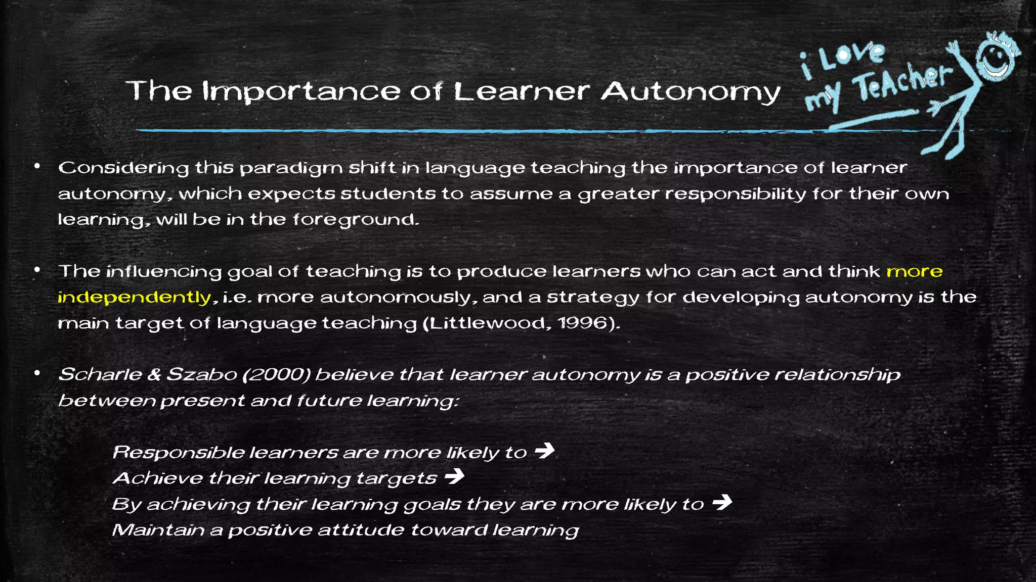 The Importance of Learner Autonomy
• Considering this paradigm shift in language teaching the importance of learner
autonomy, which expects students to assume a greater responsibility for their own
learning, will be in the foreground.
• The influencing goal of teaching is to produce learners who can act and think more
independently, i.e. more autonomously, and a strategy for developing autonomy is the
main target of language teaching (Littlewood, 1996).
• Scharle & Szabo (2000) believe that learner autonomy is a positive relationship
between present and future learning:
Responsible learners are more likely to 
Achieve their learning targets 
By achieving their learning goals they are more likely to 
Maintain a positive attitude toward learning
 
