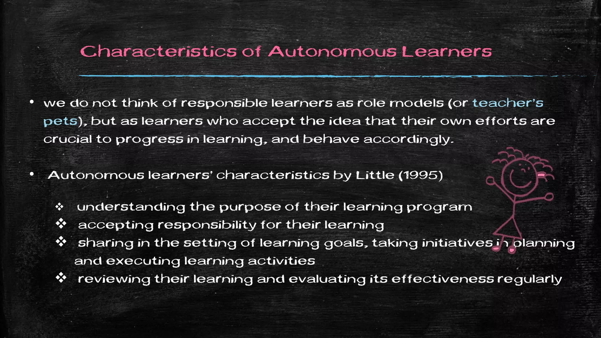 Characteristics of Autonomous Learners
• we do not think of responsible learners as role models (or teacher’s
pets), but as learners who accept the idea that their own efforts are
crucial to progress in learning, and behave accordingly.
• Autonomous learners’ characteristics by Little (1995)
 understanding the purpose of their learning program
 accepting responsibility for their learning
 sharing in the setting of learning goals, taking initiatives in planning
and executing learning activities
 reviewing their learning and evaluating its effectiveness regularly
 