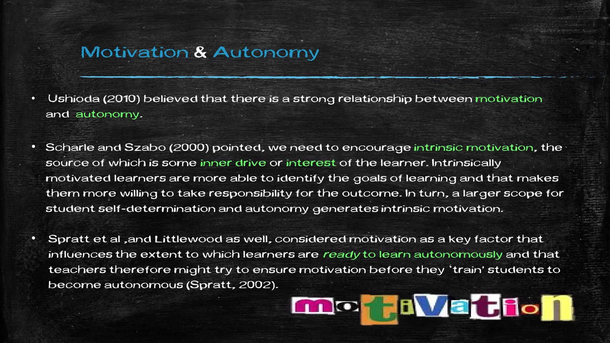 Motivation & Autonomy
• Ushioda (2010) believed that there is a strong relationship between motivation
and autonomy.
• Scharle and Szabo (2000) pointed, we need to encourage intrinsic motivation, the
source of which is some inner drive or interest of the learner. Intrinsically
motivated learners are more able to identify the goals of learning and that makes
them more willing to take responsibility for the outcome. In turn, a larger scope for
student self-determination and autonomy generates intrinsic motivation.
• Spratt et al ,and Littlewood as well, considered motivation as a key factor that
influences the extent to which learners are ready to learn autonomously and that
teachers therefore might try to ensure motivation before they ‘train’ students to
become autonomous (Spratt, 2002).
 
