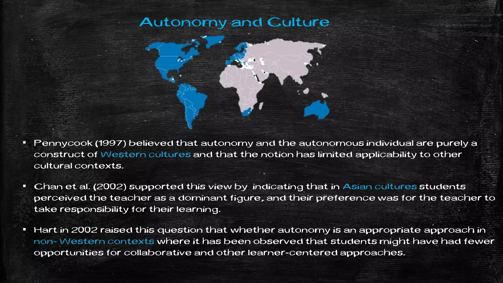 Autonomy and Culture
▪ Pennycook (1997) believed that autonomy and the autonomous individual are purely a
construct of Western cultures and that the notion has limited applicability to other
cultural contexts.
▪ Chan et al. (2002) supported this view by indicating that in Asian cultures students
perceived the teacher as a dominant figure, and their preference was for the teacher to
take responsibility for their learning.
▪ Hart in 2002 raised this question that whether autonomy is an appropriate approach in
non- Western contexts where it has been observed that students might have had fewer
opportunities for collaborative and other learner-centered approaches.
 