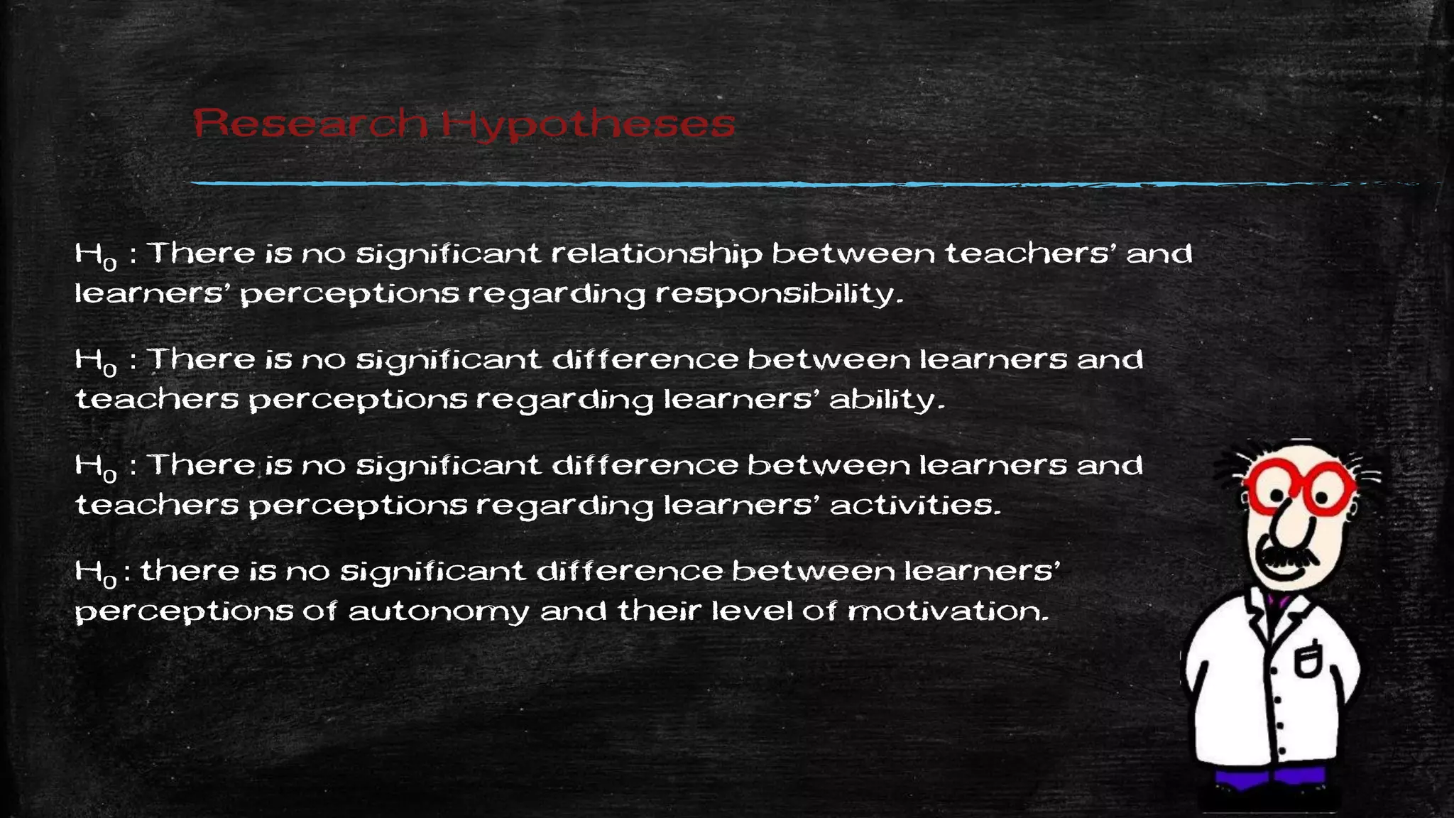 Research Hypotheses
H0 : There is no significant relationship between teachers’ and
learners’ perceptions regarding responsibility.
H0 : There is no significant difference between learners and
teachers perceptions regarding learners’ ability.
H0 : There is no significant difference between learners and
teachers perceptions regarding learners’ activities.
H0 : there is no significant difference between learners’
perceptions of autonomy and their level of motivation.
 