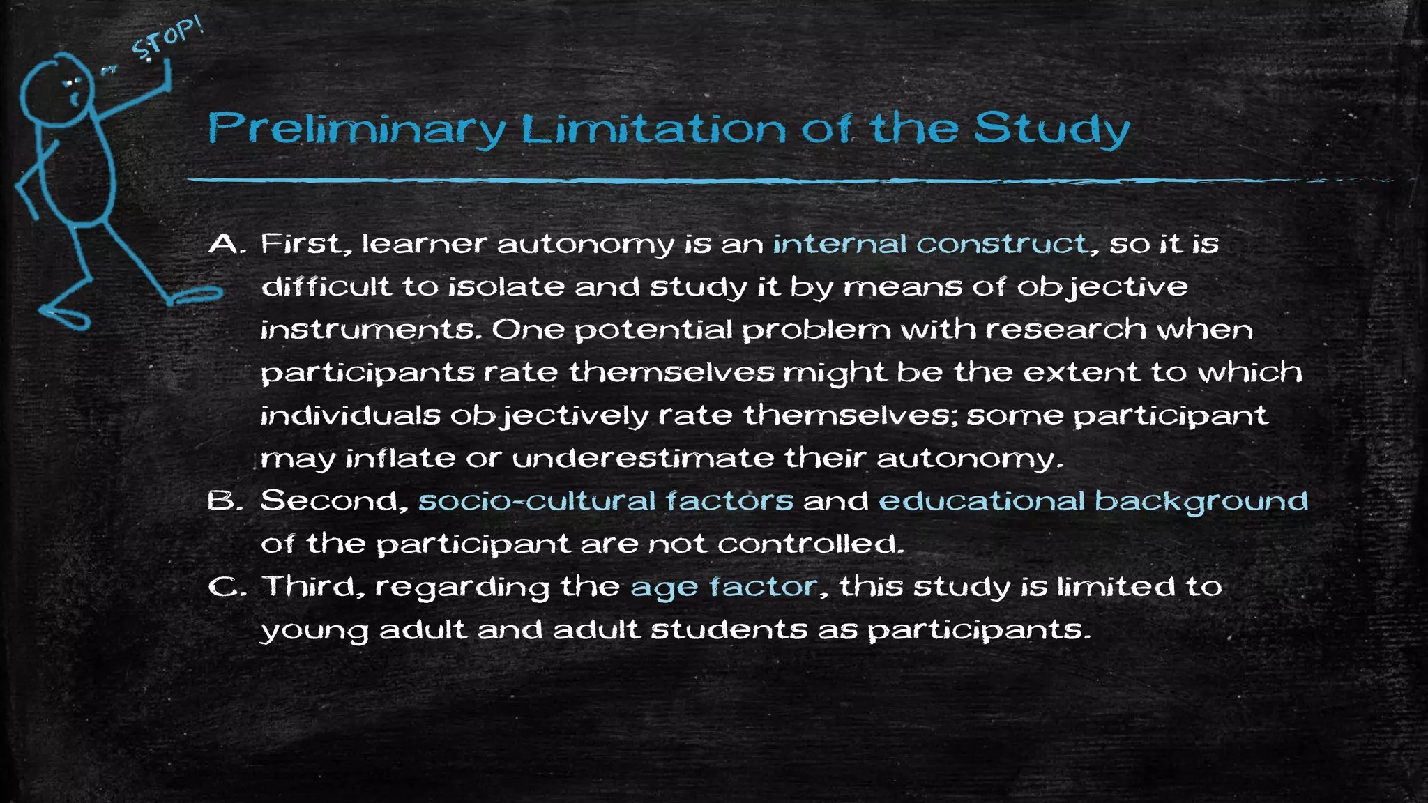 Preliminary Limitation of the Study
A. First, learner autonomy is an internal construct, so it is
difficult to isolate and study it by means of objective
instruments. One potential problem with research when
participants rate themselves might be the extent to which
individuals objectively rate themselves; some participant
may inflate or underestimate their autonomy.
B. Second, socio-cultural factors and educational background
of the participant are not controlled.
C. Third, regarding the age factor, this study is limited to
young adult and adult students as participants.
 
