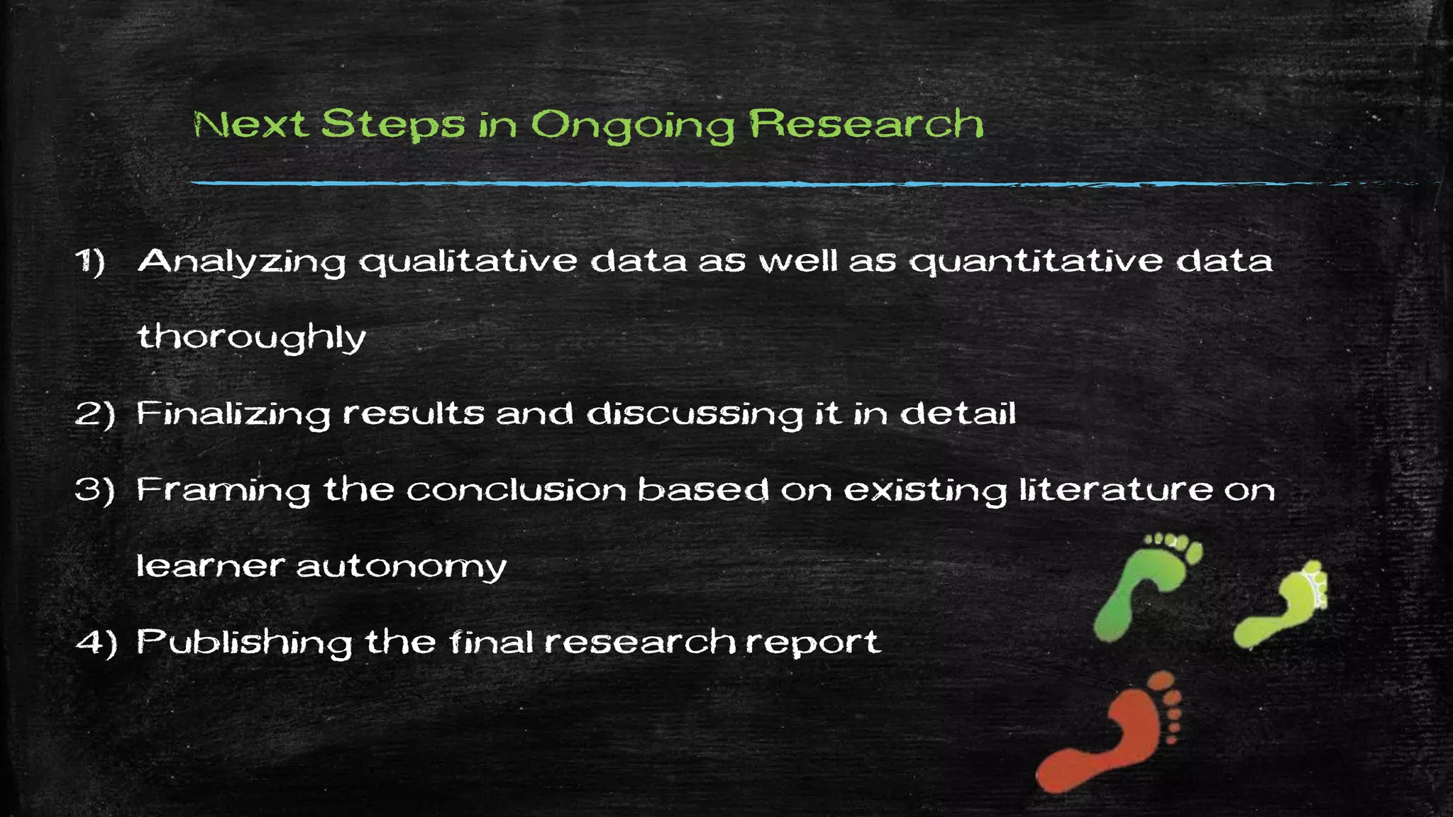 Next Steps in Ongoing Research
1) Analyzing qualitative data as well as quantitative data
thoroughly
2) Finalizing results and discussing it in detail
3) Framing the conclusion based on existing literature on
learner autonomy
4) Publishing the final research report
 