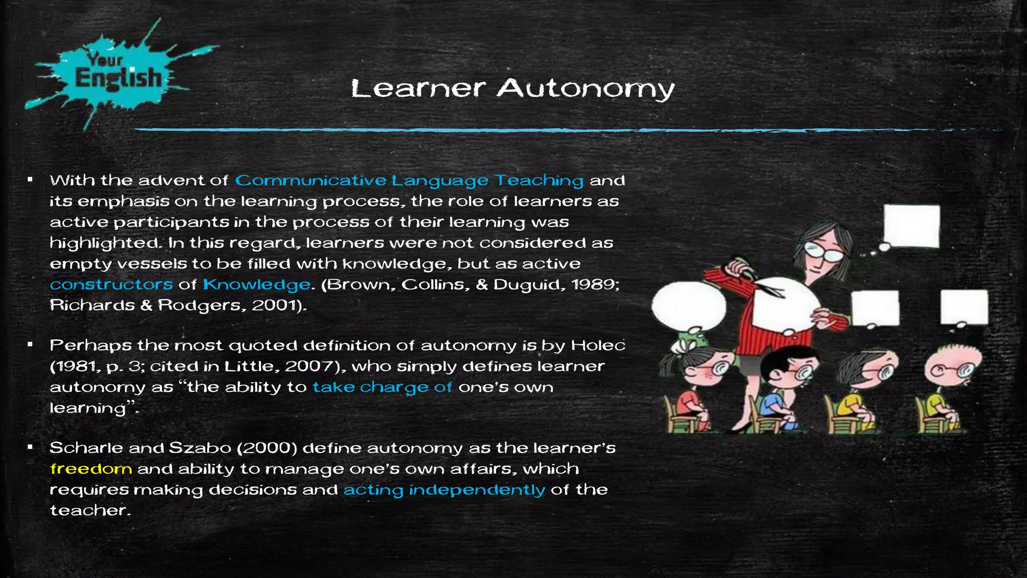 Learner Autonomy
▪ With the advent of Communicative Language Teaching and
its emphasis on the learning process, the role of learners as
active participants in the process of their learning was
highlighted. In this regard, learners were not considered as
empty vessels to be filled with knowledge, but as active
constructors of Knowledge. (Brown, Collins, & Duguid, 1989;
Richards & Rodgers, 2001).
▪ Perhaps the most quoted definition of autonomy is by Holec
(1981, p. 3; cited in Little, 2007), who simply defines learner
autonomy as “the ability to take charge of one’s own
learning”.
▪ Scharle and Szabo (2000) define autonomy as the learner’s
freedom and ability to manage one’s own affairs, which
requires making decisions and acting independently of the
teacher.
 