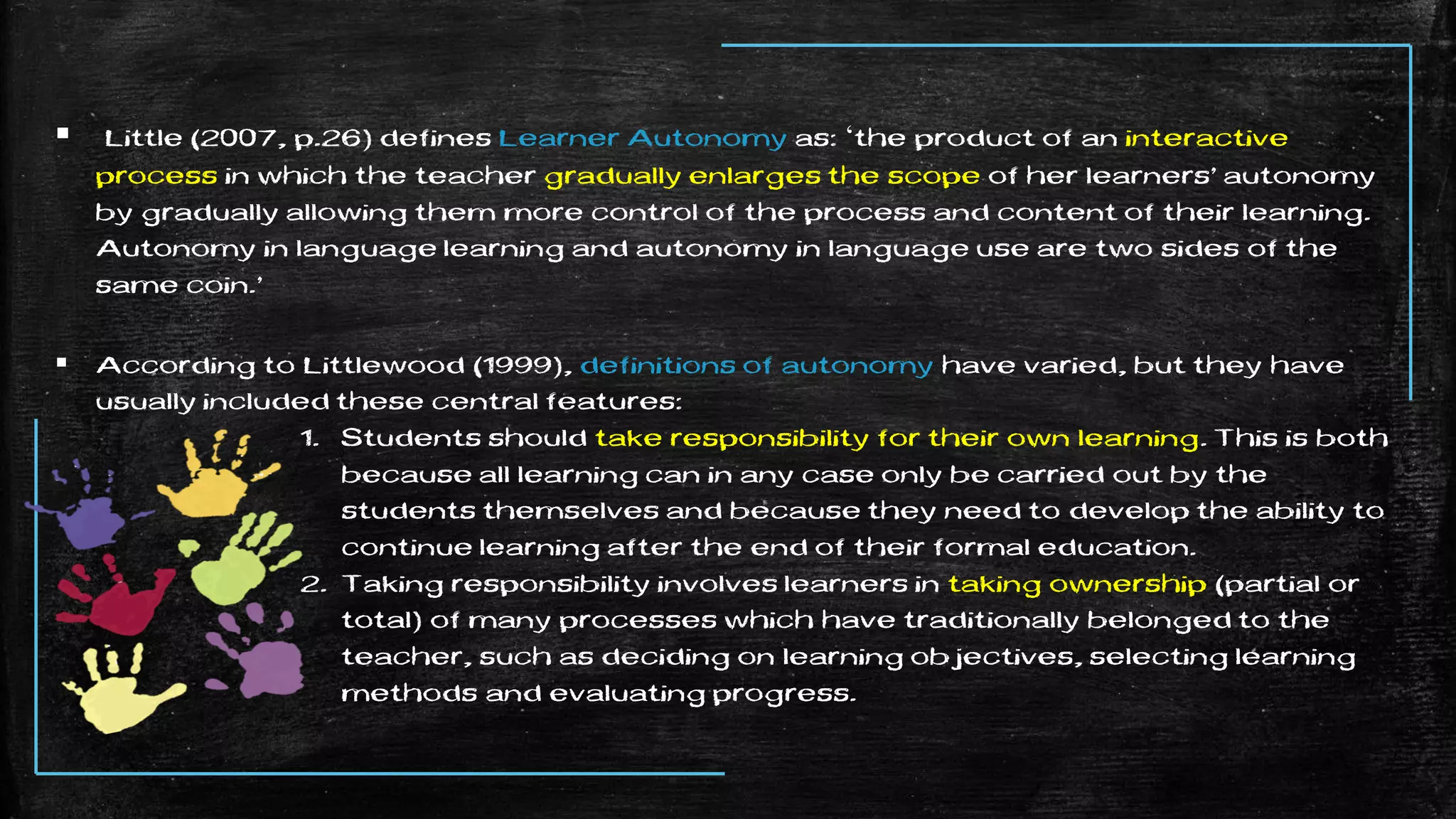  Little (2007, p.26) defines Learner Autonomy as: ‘the product of an interactive
process in which the teacher gradually enlarges the scope of her learners’ autonomy
by gradually allowing them more control of the process and content of their learning.
Autonomy in language learning and autonomy in language use are two sides of the
same coin.’
 According to Littlewood (1999), definitions of autonomy have varied, but they have
usually included these central features:
1. Students should take responsibility for their own learning. This is both
because all learning can in any case only be carried out by the
students themselves and because they need to develop the ability to
continue learning after the end of their formal education.
2. Taking responsibility involves learners in taking ownership (partial or
total) of many processes which have traditionally belonged to the
teacher, such as deciding on learning objectives, selecting learning
methods and evaluating progress.
 