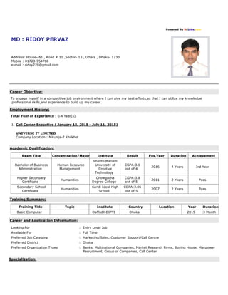 Powered By Bdjobs.com
MD : RIDOY PERVAZ
Address: House- 61 , Road # 11 ,Sector- 13 , Uttara , Dhaka- 1230
Mobile : 01723-954768
e-mail : ridoy228@gmail.com
Career Objective:
To engage myself in a competitive job environment where I can give my best efforts,so that I can utilize my knowledge
,professional skills,and experience to build up my career.
Employment History:
Total Year of Experience : 0.4 Year(s)
1. Call Center Executive ( January 15, 2015 - July 11, 2015)
UNIVERSE IT LIMITED
Company Location : Nikunja-2 Khilkhet
Academic Qualification:
Exam Title Concentration/Major Institute Result Pas.Year Duration Achievement
Bachelor of Business
Administration
Human Resource
Management
Shanto Mariam
University of
Creative
Technology
CGPA:3.6
out of 4
2016 4 Years 3rd Year
Higher Secondary
Certificate
Humanities
Chowgacha
Degree College
CGPA:3.8
out of 5
2011 2 Years Pass
Secondary School
Certificate
Humanities
Kandi Ideal High
School
CGPA:3.06
out of 5
2007 2 Years Pass
Training Summary:
Training Title Topic Institute Country Location Year Duration
Basic Computer Daffodil-DIPTI Dhaka 2015 3 Month
Career and Application Information:
Looking For : Entry Level Job
Available For : Full Time
Preferred Job Category : Marketing/Sales, Customer Support/Call Centre
Preferred District : Dhaka
Preferred Organization Types : Banks, Multinational Companies, Market Research Firms, Buying House, Manpower
Recruitment, Group of Companies, Call Center
Specialization:
 