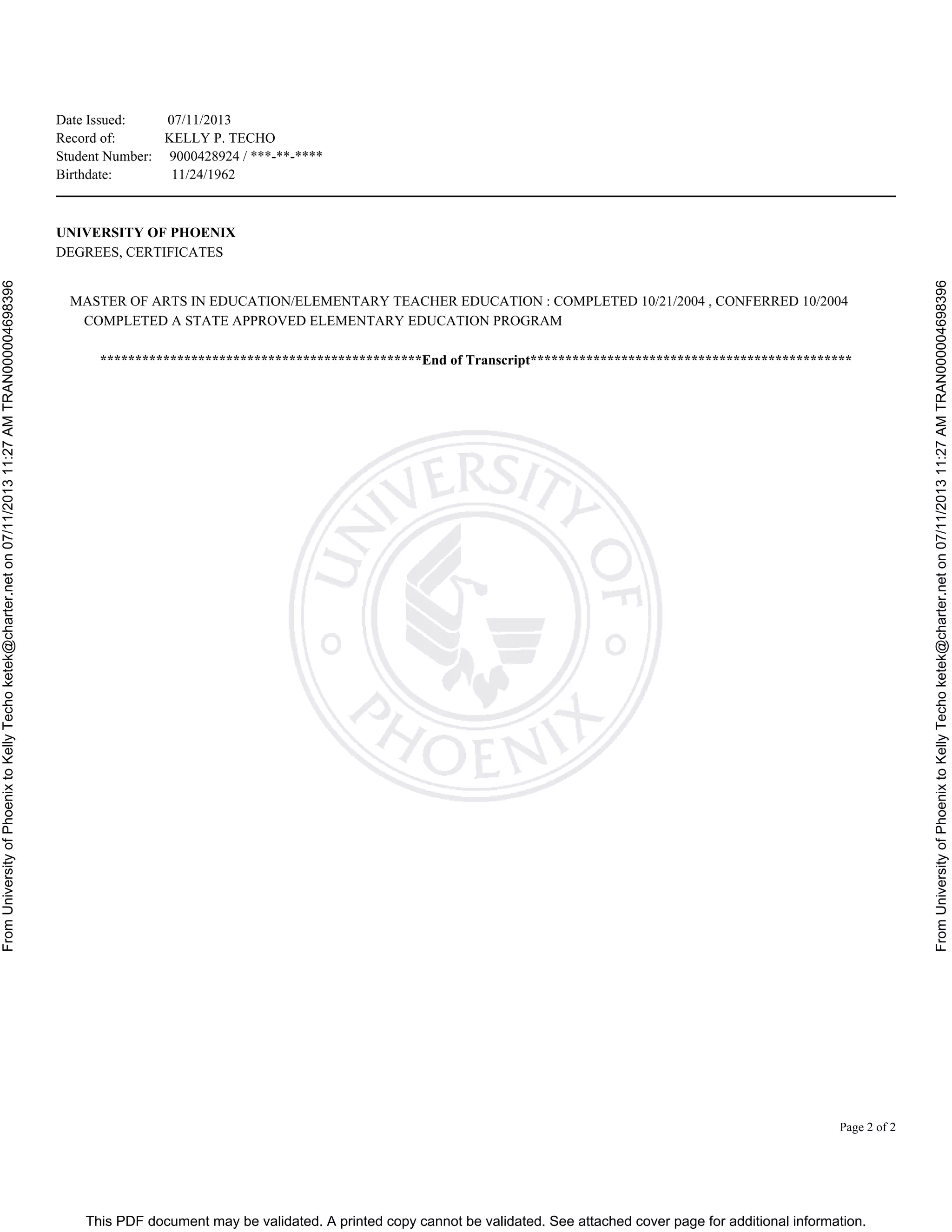 This PDF document may be validated. A printed copy cannot be validated. See attached cover page for additional information.
FromUniversityofPhoenixtoKellyTechoketek@charter.neton07/11/201311:27AMTRAN000004698396
FromUniversityofPhoenixtoKellyTechoketek@charter.neton07/11/201311:27AMTRAN000004698396
Date Issued: 07/11/2013
Record of: KELLY P. TECHO
Student Number: 9000428924 / ***-**-****
Birthdate: 11/24/1962
Page 2 of 2
UNIVERSITY OF PHOENIX
DEGREES, CERTIFICATES
MASTER OF ARTS IN EDUCATION/ELEMENTARY TEACHER EDUCATION : COMPLETED 10/21/2004 , CONFERRED 10/2004
COMPLETED A STATE APPROVED ELEMENTARY EDUCATION PROGRAM
**********************************************End of Transcript**********************************************
 