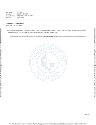 This PDF document may be validated. A printed copy cannot be validated. See attached cover page for additional information.
FromUniversityofPhoenixtoKellyTechoketek@charter.neton07/11/201311:27AMTRAN000004698396
FromUniversityofPhoenixtoKellyTechoketek@charter.neton07/11/201311:27AMTRAN000004698396
Date Issued: 07/11/2013
Record of: KELLY P. TECHO
Student Number: 9000428924 / ***-**-****
Birthdate: 11/24/1962
Page 2 of 2
UNIVERSITY OF PHOENIX
DEGREES, CERTIFICATES
MASTER OF ARTS IN EDUCATION/ELEMENTARY TEACHER EDUCATION : COMPLETED 10/21/2004 , CONFERRED 10/2004
COMPLETED A STATE APPROVED ELEMENTARY EDUCATION PROGRAM
**********************************************End of Transcript**********************************************
 