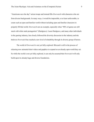 The Asian Mystique: Asia and Asianness on the (Computer) Screen 9
“Americans save the day” action troupe and instead fills Overwatch with characters who are
from diverse backgrounds. In many ways, it would be impossible, or at least unfavorable, to
create such an open and familiar world without including open and familiar characters to
properly fill that world. Overwatch sets an example, especially when “90% of games are still
stuck with white male protagonists” (Hardgrave). Laura Hardgrave, and many other individuals
in the gaming industry, has closely followed the diversity discussion in the industry and she
believes Overwatch has reached a new level of relatability through its diverse group of heroes.
The world of Overwatch is not yet fully explored. Blizzard is still in the process of
releasing new animated short videos and graphics to expand on an already open world they set.
So while the world is not yet fully explored, it can only be assumed that Overwatch will only
build upon its already huge and diverse foundations.
 