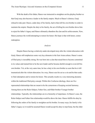 The Asian Mystique: Asia and Asianness on the (Computer) Screen 11
With the death of his father, Hanzo was instructed to straighten out his playboy brother so
that Genji may also become a leader in the family empire. Much to Hanzo’s distress, Genji
refused to take part. Hanzo, under duty of his family, had to then kill his own brother in order to
maintain the empire. Despite the duty to his family, the act of killing his own brother drove him
to reject his father’s legacy and Hanzo ultimately abandons the clan and his achievements. Now,
Hanzo journeys the world attempting to restore his honor. His hope is that with honor, comes
redemption.
Analysis
Despite Hanzo having a relatively under-developed story after the violent altercation with
Genji, Hanzo still emphasizes some very key elements in the East Asian culture. Hanzo’s sense
of filial piety is incredibly strong. He was born into a clan that raised him to become committed
to its values and trained him to be the next leader and he became dutiful enough to even kill his
own brother. Yet, at the very same time, he has a duty to his own brother as seen that he is left
traumatized after the violent altercation. In a way, Hanzo sees his act as a sin and he then seeks
to find redemption and to restore his honor. This actually results in a very interesting dynamic
within the traditional filial piety concept. Within this Confucius ideology, there are five
represented relationships that are meant to be the cornerstone of keeping societal harmony.
Among them are the Ruler-Subject, Father-Son, and Older brother-Younger brother
relationships. Typically, the relationships are in a hierarchy of importance. In Hanzo’s case, the
Ruler-Subject and Father-Son relationship would be above the later. Hanzo fulfills his duty by
following the orders of his family to straighten out his brother. In many ways, his family is his
father’s legacy so it would be assumed Hanzo would accept his duty to stop Genji, but the older
 