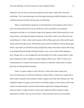 The Asian Mystique: Asia and Asianness on the (Computer) Screen 12
Shimada is still very close to Genji and actually leaves his father’s legacy due to the lesser
relationship. This is just interesting to note that despite showing incredibly filial piety, he feels
conflicted and does not follow the hierarchy of relationships.
Hanzo’s actual character design has several illustrations of the Japanese culture. One of
them is the Sake bottle he has at his hip. While this can be associated to some Japanese
stereotypes since Sake is a very familiar image for the Japanese culture, Sake actually has a very
unique history with traditional Japanese Shintoism. In the Shinto, Sake is one of the state items
of purification (--). Sake is often used to connect with the Shinto gods and is often used for good
fortune and to bless spirits away. While Hanzo seems to have no affiliation with any Shinto gods,
Hanzo’s sake bottle can still infer the idea of purification; Hanzo truly believes that he did wrong
in seemingly killing his brother. Killing his brother is now a sin he seeks to find redemption
from. Though, this is a very in-depth look into the possible role of sake. In-game Hanzo’s other
direct connection to sake is simply an in-game dialogue where he says “sake!” It seems to be
considered more as a random shout meant to be taken as a small joke which seems to actually
play more into this particular stereotype.
Hanzo’s in-game weapon is a bow and arrow. It first seems rather strange since
Overwatch takes place in a much more futuristic world yet Hanzo is stuck with a weapon that is
rather archaic compared to the automatic military weapons most of the other characters use. This
traditional weapon can, again, even be tied to very familiar images of Asian cultures. Most Asian
cultures are still portrayed as ancient and old cultures despite their leading technological
advances. Hanzo’s weapon of choice is tied to more traditional military training in Japan,
particularly in bushido. The way of the warrior is often associated with the sword-wielding
 