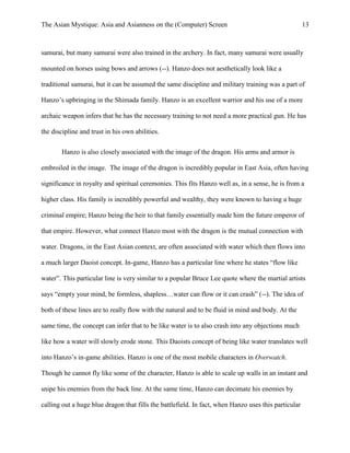 The Asian Mystique: Asia and Asianness on the (Computer) Screen 13
samurai, but many samurai were also trained in the archery. In fact, many samurai were usually
mounted on horses using bows and arrows (--). Hanzo does not aesthetically look like a
traditional samurai, but it can be assumed the same discipline and military training was a part of
Hanzo’s upbringing in the Shimada family. Hanzo is an excellent warrior and his use of a more
archaic weapon infers that he has the necessary training to not need a more practical gun. He has
the discipline and trust in his own abilities.
Hanzo is also closely associated with the image of the dragon. His arms and armor is
embroiled in the image. The image of the dragon is incredibly popular in East Asia, often having
significance in royalty and spiritual ceremonies. This fits Hanzo well as, in a sense, he is from a
higher class. His family is incredibly powerful and wealthy, they were known to having a huge
criminal empire; Hanzo being the heir to that family essentially made him the future emperor of
that empire. However, what connect Hanzo most with the dragon is the mutual connection with
water. Dragons, in the East Asian context, are often associated with water which then flows into
a much larger Daoist concept. In-game, Hanzo has a particular line where he states “flow like
water”. This particular line is very similar to a popular Bruce Lee quote where the martial artists
says “empty your mind, be formless, shapless…water can flow or it can crash” (--). The idea of
both of these lines are to really flow with the natural and to be fluid in mind and body. At the
same time, the concept can infer that to be like water is to also crash into any objections much
like how a water will slowly erode stone. This Daoists concept of being like water translates well
into Hanzo’s in-game abilities. Hanzo is one of the most mobile characters in Overwatch.
Though he cannot fly like some of the character, Hanzo is able to scale up walls in an instant and
snipe his enemies from the back line. At the same time, Hanzo can decimate his enemies by
calling out a huge blue dragon that fills the battlefield. In fact, when Hanzo uses this particular
 