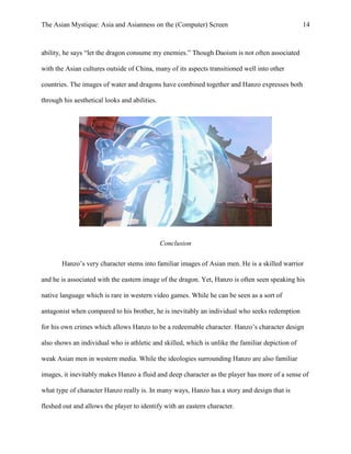 The Asian Mystique: Asia and Asianness on the (Computer) Screen 14
ability, he says “let the dragon consume my enemies.” Though Daoism is not often associated
with the Asian cultures outside of China, many of its aspects transitioned well into other
countries. The images of water and dragons have combined together and Hanzo expresses both
through his aesthetical looks and abilities.
Conclusion
Hanzo’s very character stems into familiar images of Asian men. He is a skilled warrior
and he is associated with the eastern image of the dragon. Yet, Hanzo is often seen speaking his
native language which is rare in western video games. While he can be seen as a sort of
antagonist when compared to his brother, he is inevitably an individual who seeks redemption
for his own crimes which allows Hanzo to be a redeemable character. Hanzo’s character design
also shows an individual who is athletic and skilled, which is unlike the familiar depiction of
weak Asian men in western media. While the ideologies surrounding Hanzo are also familiar
images, it inevitably makes Hanzo a fluid and deep character as the player has more of a sense of
what type of character Hanzo really is. In many ways, Hanzo has a story and design that is
fleshed out and allows the player to identify with an eastern character.
 