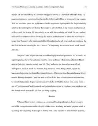 The Asian Mystique: Asia and Asianness on the (Computer) Screen 16
injuries left his natural body in a constant struggle to survive so Overwatch rebuilt his body. He
underwent extensive operations to cybernize his body which led him to become a living weapon.
With his newfound speed and agility as well as his augmented fighting skills, he single-mindedly
set about dismantling the very family that sought to get rid of him. Genji was an excellent asset
to Overwatch, but he also felt increasingly at war with his own body and mind. He was repulsed
at his artificial and mechanical new body and he was unable to come to terms that he would no
longer be a “human”. After he dismantled the Shimada clan, he left Overwatch and wandered the
world to find a new meaning for his existence. On his journey, he meets an omnic monk named
Zenyatta.
Zenyatta’s own origins revolves around finding spiritual enlightenment. As an omnic, he
is preprogrammed to serve his human masters, yet he and many other omnics abandoned their
posts to find more meaning in their own life. They no longer saw themselves as artificial
intelligences and that, much like humans, they possessed a soul. Genji, at first, rejects the
teachings of Zenyatta, but this did not deter the monk. After some time, Zenyatta became Genji’s
mentor. Through Zenyatta, Genji was able to reconcile his dual existence as man and machine;
he came to believe that despite his mechanical body, he still had his human soul. Genji found a
sort of “enlightenment” and freedom from his initial distress and he continues on a path knowing
that there is much more to his life than just being a cyborg.
Analysis
Whereas Hanzo’s story continues as a journey of finding redemption, Genji’s story is
much like a story of reincarnation. Genji is reborn with a new body and a new purpose which is
to destroy the very family that sought to destroy him. Genji was able to fulfil this new purpose,
 