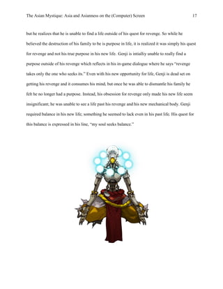 The Asian Mystique: Asia and Asianness on the (Computer) Screen 17
but he realizes that he is unable to find a life outside of his quest for revenge. So while he
believed the destruction of his family to be is purpose in life, it is realized it was simply his quest
for revenge and not his true purpose in his new life. Genji is intialliy unable to really find a
purpose outside of his revenge which reflects in his in-game dialogue where he says “revenge
takes only the one who seeks its.” Even with his new opportunity for life, Genji is dead set on
getting his revenge and it consumes his mind, but once he was able to dismantle his family he
felt he no longer had a purpose. Instead, his obsession for revenge only made his new life seem
insignificant; he was unable to see a life past his revenge and his new mechanical body. Genji
required balance in his new life; something he seemed to lack even in his past life. His quest for
this balance is expressed in his line, “my soul seeks balance.”
 