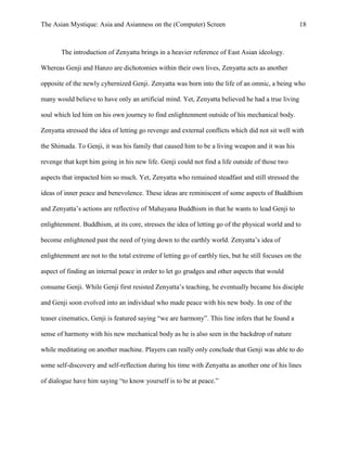 The Asian Mystique: Asia and Asianness on the (Computer) Screen 18
The introduction of Zenyatta brings in a heavier reference of East Asian ideology.
Whereas Genji and Hanzo are dichotomies within their own lives, Zenyatta acts as another
opposite of the newly cybernized Genji. Zenyatta was born into the life of an omnic, a being who
many would believe to have only an artificial mind. Yet, Zenyatta believed he had a true living
soul which led him on his own journey to find enlightenment outside of his mechanical body.
Zenyatta stressed the idea of letting go revenge and external conflicts which did not sit well with
the Shimada. To Genji, it was his family that caused him to be a living weapon and it was his
revenge that kept him going in his new life. Genji could not find a life outside of those two
aspects that impacted him so much. Yet, Zenyatta who remained steadfast and still stressed the
ideas of inner peace and benevolence. These ideas are reminiscent of some aspects of Buddhism
and Zenyatta’s actions are reflective of Mahayana Buddhism in that he wants to lead Genji to
enlightenment. Buddhism, at its core, stresses the idea of letting go of the physical world and to
become enlightened past the need of tying down to the earthly world. Zenyatta’s idea of
enlightenment are not to the total extreme of letting go of earthly ties, but he still focuses on the
aspect of finding an internal peace in order to let go grudges and other aspects that would
consume Genji. While Genji first resisted Zenyatta’s teaching, he eventually became his disciple
and Genji soon evolved into an individual who made peace with his new body. In one of the
teaser cinematics, Genji is featured saying “we are harmony”. This line infers that he found a
sense of harmony with his new mechanical body as he is also seen in the backdrop of nature
while meditating on another machine. Players can really only conclude that Genji was able to do
some self-discovery and self-reflection during his time with Zenyatta as another one of his lines
of dialogue have him saying “to know yourself is to be at peace.”
 