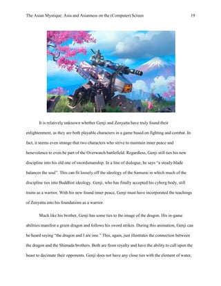 The Asian Mystique: Asia and Asianness on the (Computer) Screen 19
It is relatively unknown whether Genji and Zenyatta have truly found their
enlightenment, as they are both playable characters in a game based on fighting and combat. In
fact, it seems even strange that two characters who strive to maintain inner peace and
benevolence to even be part of the Overwatch battlefield. Regardless, Genji still ties his new
discipline into his old one of swordsmanship. In a line of dialogue, he says “a steady blade
balances the soul”. This can fit loosely off the ideology of the Samurai in which much of the
discipline ties into Buddhist ideology. Genji, who has finally accepted his cyborg body, still
trains as a warrior. With his new found inner peace, Genji must have incorporated the teachings
of Zenyatta into his foundations as a warrior.
Much like his brother, Genji has some ties to the image of the dragon. His in-game
abilities manifest a green dragon and follows his sword strikes. During this animation, Genji can
be heard saying “the dragon and I are one.” This, again, just illustrates the connection between
the dragon and the Shimada brothers. Both are from royalty and have the ability to call upon the
beast to decimate their opponents. Genji does not have any close ties with the element of water,
 