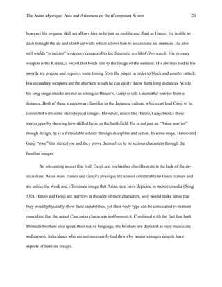 The Asian Mystique: Asia and Asianness on the (Computer) Screen 20
however his in-game skill set allows him to be just as mobile and fluid as Hanzo. He is able to
dash through the air and climb up walls which allows him to assassinate his enemies. He also
still wields “primitive” weaponry compared to the futuristic world of Overwatch. His primary
weapon is the Katana, a sword that binds him to the image of the samurai. His abilities tied to his
swords are precise and requires some timing from the player in order to block and counter-attack.
His secondary weapons are the shuriken which he can easily throw form long distances. While
his long range attacks are not as strong as Hanzo’s, Genji is still a masterful warrior from a
distance. Both of these weapons are familiar to the Japanese culture, which can lead Genji to be
connected with some stereotypical images. However, much like Hanzo, Genji breaks these
stereotypes by showing how skilled he is on the battlefield. He is not just an “Asian warrior”
though design, he is a formidable soldier through discipline and action. In some ways, Hanzo and
Genji “own” this stereotype and they prove themselves to be serious characters through the
familiar images.
An interesting aspect that both Genji and his brother also illustrate is the lack of the de-
sexualized Asian man. Hanzo and Genji’s physique are almost comparable to Greek statues and
are unlike the weak and effeminate image that Asian men have depicted in western media (Song
332). Hanzo and Genji are warriors at the core of their characters, so it would make sense that
they would physically show their capabilities, yet their body type can be considered even more
masculine that the actual Caucasian characters in Overwatch. Combined with the fact that both
Shimada brothers also speak their native language, the brothers are depicted as very masculine
and capable individuals who are not necessarily tied down by western images despite have
aspects of familiar images.
 