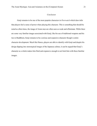 The Asian Mystique: Asia and Asianness on the (Computer) Screen 21
Conclusion
Genji remains to be one of the more popular characters in Overwatch which does infer
that players feel a sense of power when playing this character. This is something that should be
noted as often times, the image of Asian men are often seen as weak and effeminate. While there
are some very familiar images associated with Genji, like his use of traditional weapons and his
ties to Buddhism, Genji remains to be a serious and expansive character though is entire
character development. Much like Hanzo, players are able to identify with Genji and despite his
design dipping into stereotypical images of the Japanese culture, it can be argued that Genji’s
character as a whole makes him fluid and expansive enough to not limit him with these familiar
images.
 