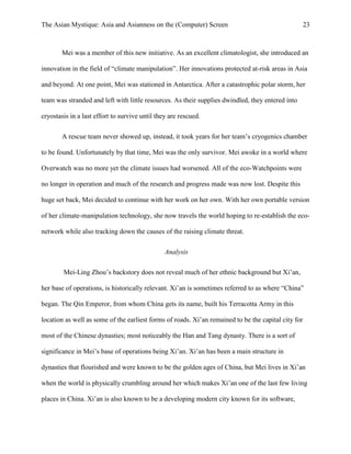 The Asian Mystique: Asia and Asianness on the (Computer) Screen 23
Mei was a member of this new initiative. As an excellent climatologist, she introduced an
innovation in the field of “climate manipulation”. Her innovations protected at-risk areas in Asia
and beyond. At one point, Mei was stationed in Antarctica. After a catastrophic polar storm, her
team was stranded and left with little resources. As their supplies dwindled, they entered into
cryostasis in a last effort to survive until they are rescued.
A rescue team never showed up, instead, it took years for her team’s cryogenics chamber
to be found. Unfortunately by that time, Mei was the only survivor. Mei awoke in a world where
Overwatch was no more yet the climate issues had worsened. All of the eco-Watchpoints were
no longer in operation and much of the research and progress made was now lost. Despite this
huge set back, Mei decided to continue with her work on her own. With her own portable version
of her climate-manipulation technology, she now travels the world hoping to re-establish the eco-
network while also tracking down the causes of the raising climate threat.
Analysis
Mei-Ling Zhou’s backstory does not reveal much of her ethnic background but Xi’an,
her base of operations, is historically relevant. Xi’an is sometimes referred to as where “China”
began. The Qin Emperor, from whom China gets its name, built his Terracotta Army in this
location as well as some of the earliest forms of roads. Xi’an remained to be the capital city for
most of the Chinese dynasties; most noticeably the Han and Tang dynasty. There is a sort of
significance in Mei’s base of operations being Xi’an. Xi’an has been a main structure in
dynasties that flourished and were known to be the golden ages of China, but Mei lives in Xi’an
when the world is physically crumbling around her which makes Xi’an one of the last few living
places in China. Xi’an is also known to be a developing modern city known for its software,
 