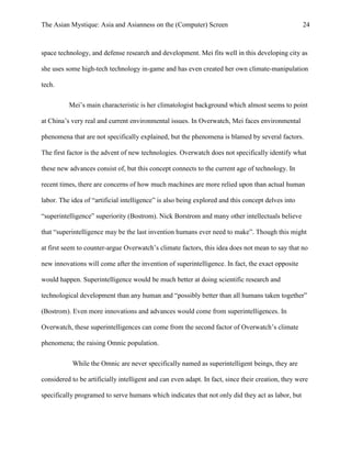 The Asian Mystique: Asia and Asianness on the (Computer) Screen 24
space technology, and defense research and development. Mei fits well in this developing city as
she uses some high-tech technology in-game and has even created her own climate-manipulation
tech.
Mei’s main characteristic is her climatologist background which almost seems to point
at China’s very real and current environmental issues. In Overwatch, Mei faces environmental
phenomena that are not specifically explained, but the phenomena is blamed by several factors.
The first factor is the advent of new technologies. Overwatch does not specifically identify what
these new advances consist of, but this concept connects to the current age of technology. In
recent times, there are concerns of how much machines are more relied upon than actual human
labor. The idea of “artificial intelligence” is also being explored and this concept delves into
“superintelligence” superiority (Bostrom). Nick Borstrom and many other intellectuals believe
that “superintelligence may be the last invention humans ever need to make”. Though this might
at first seem to counter-argue Overwatch’s climate factors, this idea does not mean to say that no
new innovations will come after the invention of superintelligence. In fact, the exact opposite
would happen. Superintelligence would be much better at doing scientific research and
technological development than any human and “possibly better than all humans taken together”
(Bostrom). Even more innovations and advances would come from superintelligences. In
Overwatch, these superintelligences can come from the second factor of Overwatch’s climate
phenomena; the raising Omnic population.
While the Omnic are never specifically named as superintelligent beings, they are
considered to be artificially intelligent and can even adapt. In fact, since their creation, they were
specifically programed to serve humans which indicates that not only did they act as labor, but
 